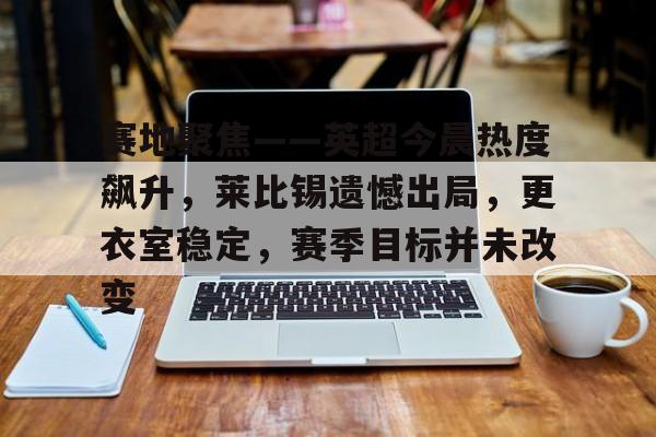 3377官网-赛地聚焦——英超今晨热度飙升，莱比锡遗憾出局，更衣室稳定，赛季目标并未改变