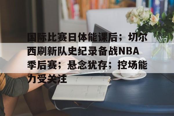 3377中国官网-国际比赛日体能课后；切尔西刷新队史纪录备战NBA季后赛；悬念犹存；控场能力受关注